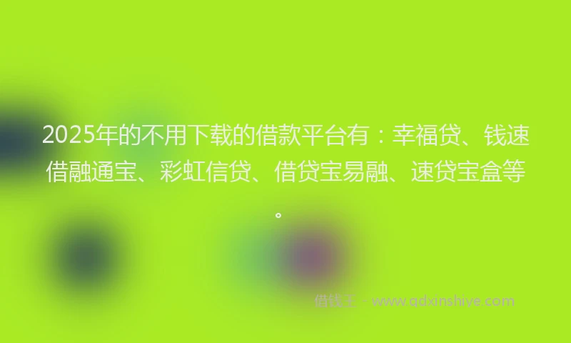 2025年的不用下载的借款平台有：幸福贷、钱速借融通宝、彩虹信贷、借贷宝易融、速贷宝盒等。