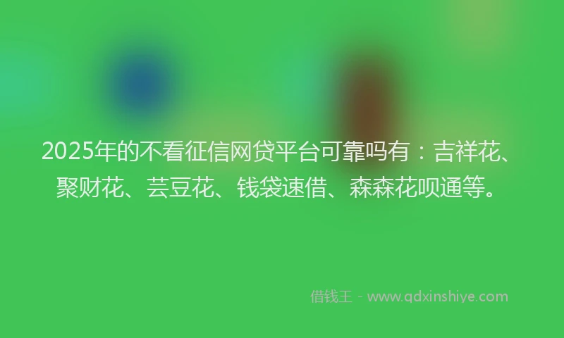 2025年的不看征信网贷平台可靠吗有：吉祥花、聚财花、芸豆花、钱袋速借、森森花呗通等。