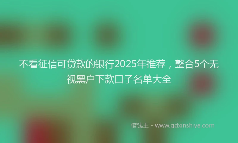 不看征信可贷款的银行2025年推荐，整合5个无视黑户下款口子名单大全