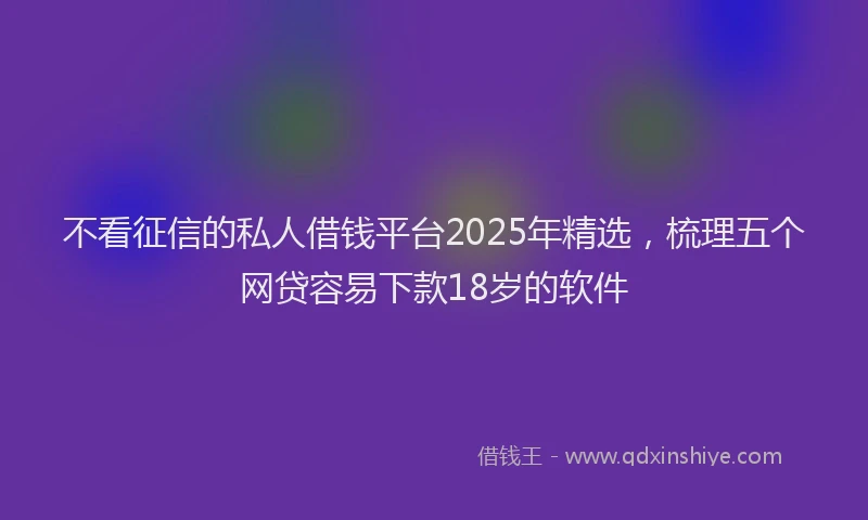 不看征信的私人借钱平台2025年精选，梳理五个网贷容易下款18岁的软件