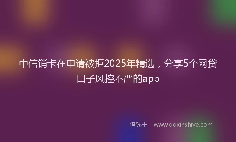 中信销卡在申请被拒2025年精选，分享5个网贷口子风控不严的app