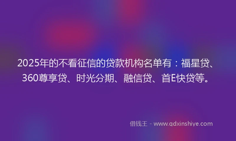 2025年的不看征信的贷款机构名单有：福星贷、360尊享贷、时光分期、融信贷、首E快贷等。