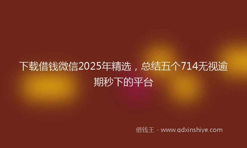 下载借钱微信2025年精选，总结五个714无视逾期秒下的平台