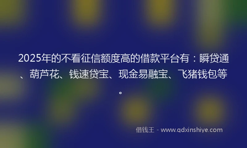2025年的不看征信额度高的借款平台有：瞬贷通、葫芦花、钱速贷宝、现金易融宝、飞猪钱包等。