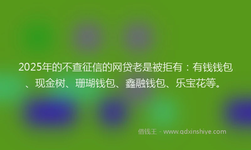 2025年的不查征信的网贷老是被拒有：有钱钱包、现金树、珊瑚钱包、鑫融钱包、乐宝花等。