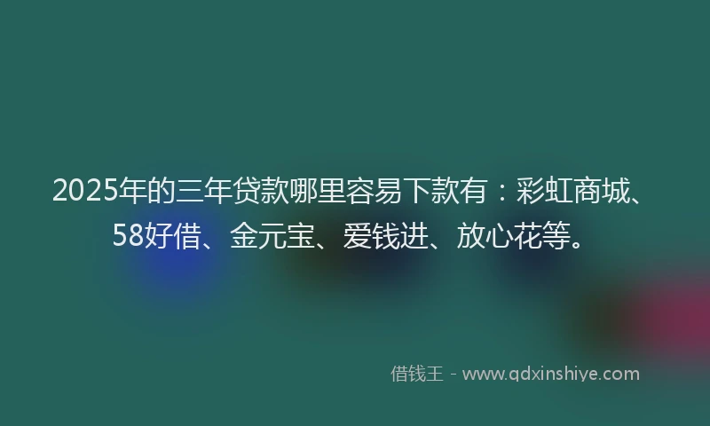 2025年的三年贷款哪里容易下款有：彩虹商城、58好借、金元宝、爱钱进、放心花等。