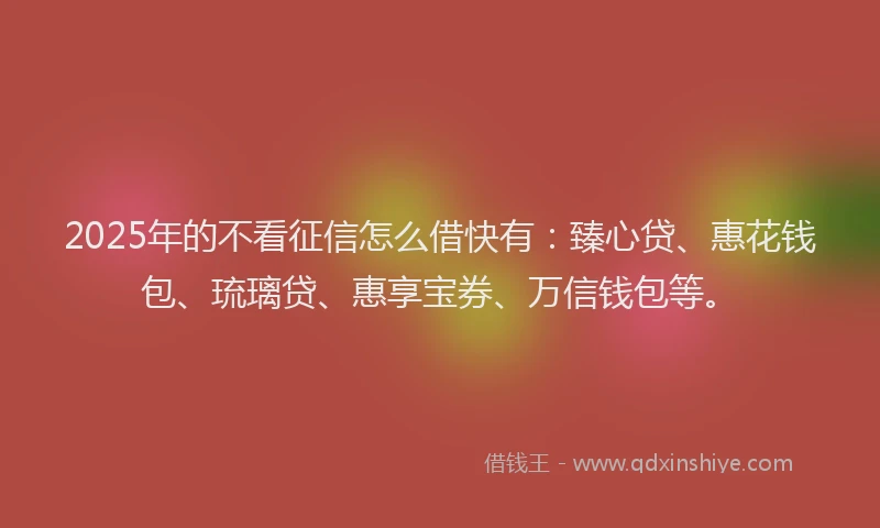 2025年的不看征信怎么借快有：臻心贷、惠花钱包、琉璃贷、惠享宝券、万信钱包等。