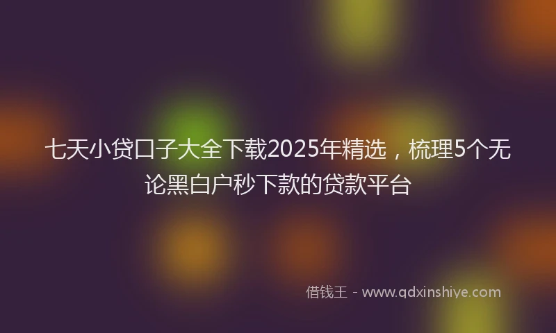 七天小贷口子大全下载2025年精选，梳理5个无论黑白户秒下款的贷款平台