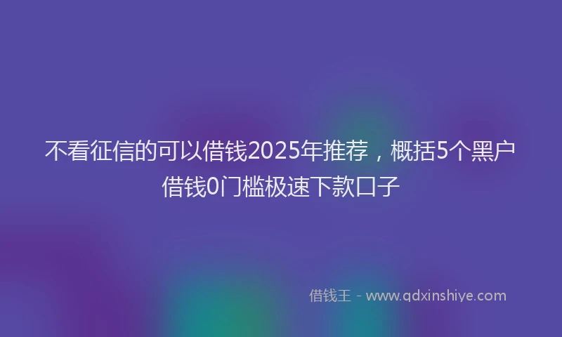 不看征信的可以借钱2025年推荐，概括5个黑户借钱0门槛极速下款口子