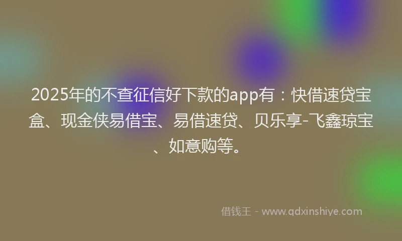 2025年的不查征信好下款的app有：快借速贷宝盒、现金侠易借宝、易借速贷、贝乐享-飞鑫琼宝、如意购等。