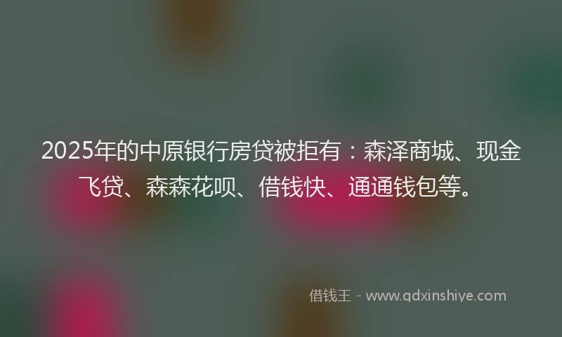 2025年的中原银行房贷被拒有：森泽商城、现金飞贷、森森花呗、借钱快、通通钱包等。