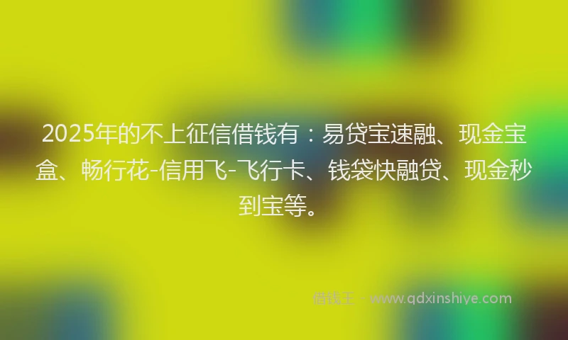 2025年的不上征信借钱有：易贷宝速融、现金宝盒、畅行花-信用飞-飞行卡、钱袋快融贷、现金秒到宝等。