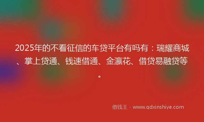 2025年的不看征信的车贷平台有吗有：瑞耀商城、掌上贷通、钱速借通、金瀛花、借贷易融贷等。