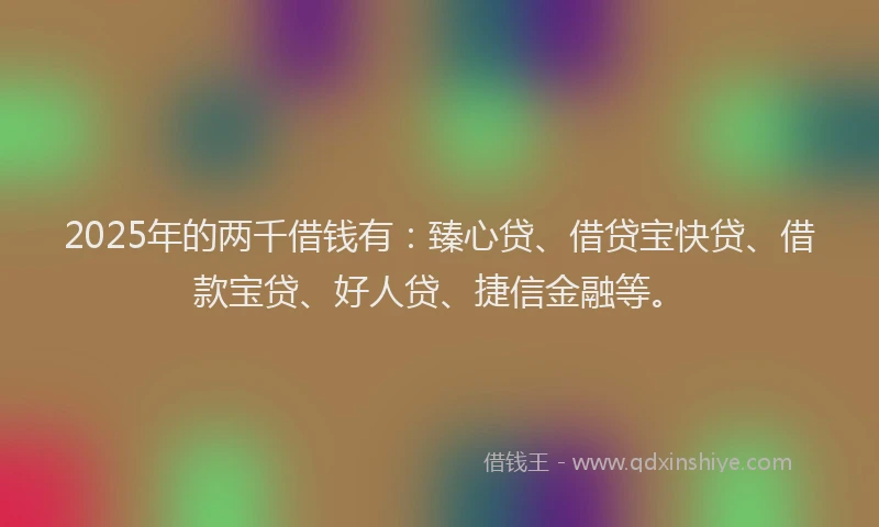 2025年的两千借钱有：臻心贷、借贷宝快贷、借款宝贷、好人贷、捷信金融等。