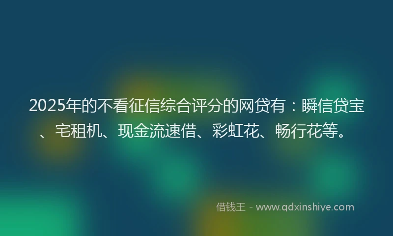 2025年的不看征信综合评分的网贷有：瞬信贷宝、宅租机、现金流速借、彩虹花、畅行花等。