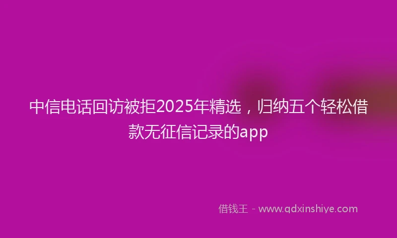 中信电话回访被拒2025年精选，归纳五个轻松借款无征信记录的app
