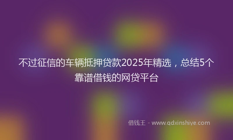 不过征信的车辆抵押贷款2025年精选，总结5个靠谱借钱的网贷平台