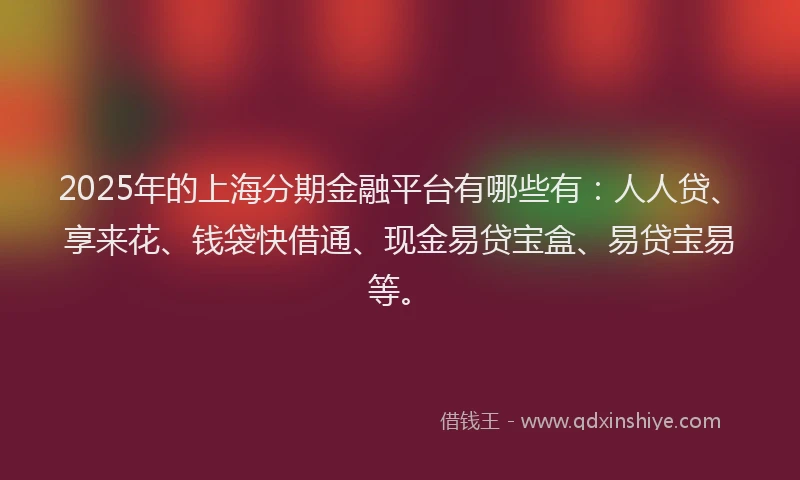 2025年的上海分期金融平台有哪些有：人人贷、享来花、钱袋快借通、现金易贷宝盒、易贷宝易等。