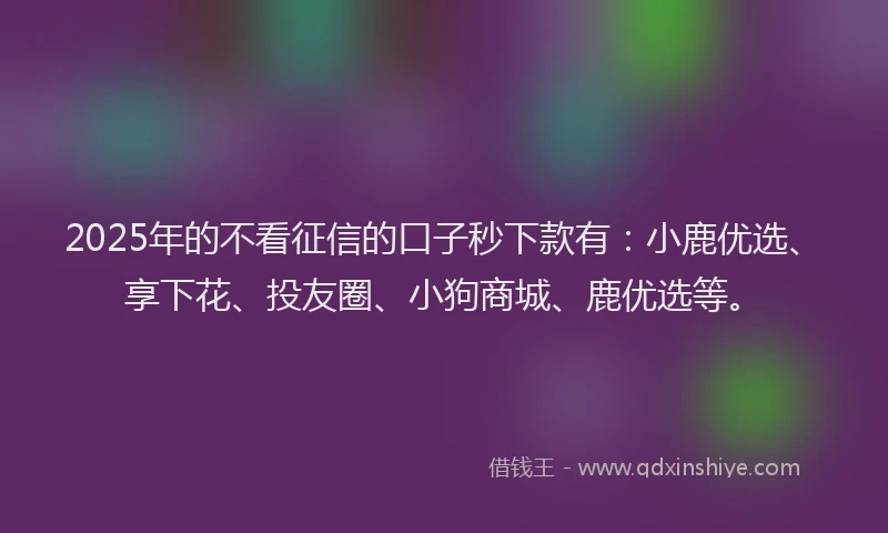 2025年的不看征信的口子秒下款有：小鹿优选、享下花、投友圈、小狗商城、鹿优选等。