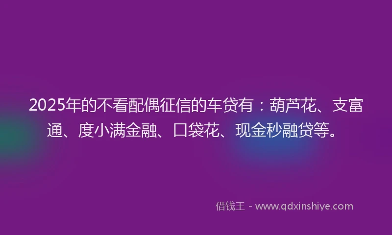 2025年的不看配偶征信的车贷有：葫芦花、支富通、度小满金融、口袋花、现金秒融贷等。