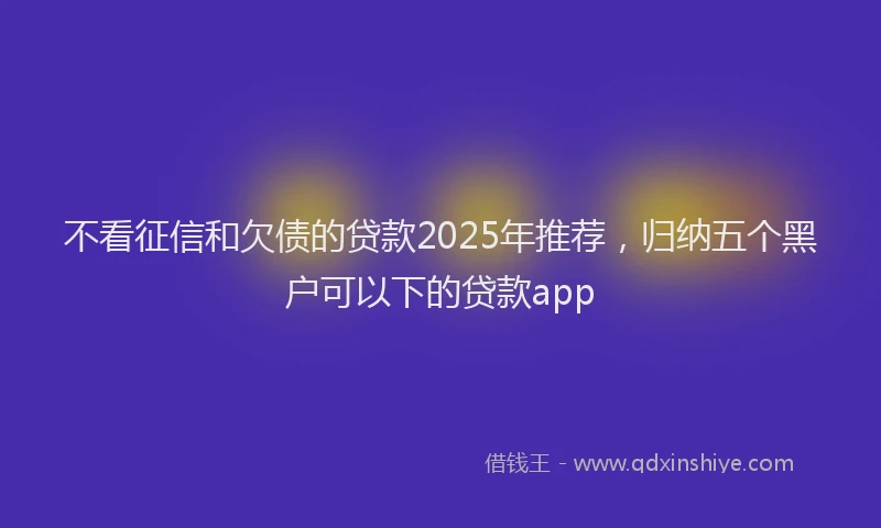 不看征信和欠债的贷款2025年推荐，归纳五个黑户可以下的贷款app