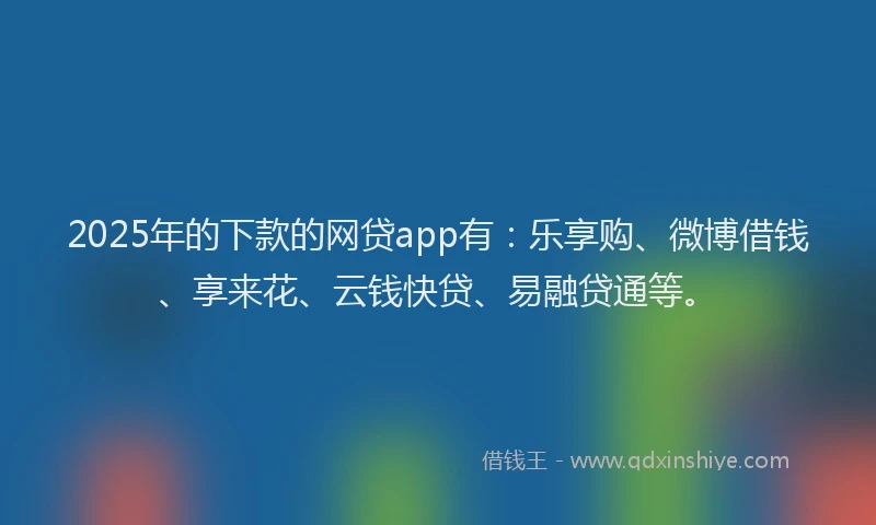 2025年的下款的网贷app有：乐享购、微博借钱、享来花、云钱快贷、易融贷通等。
