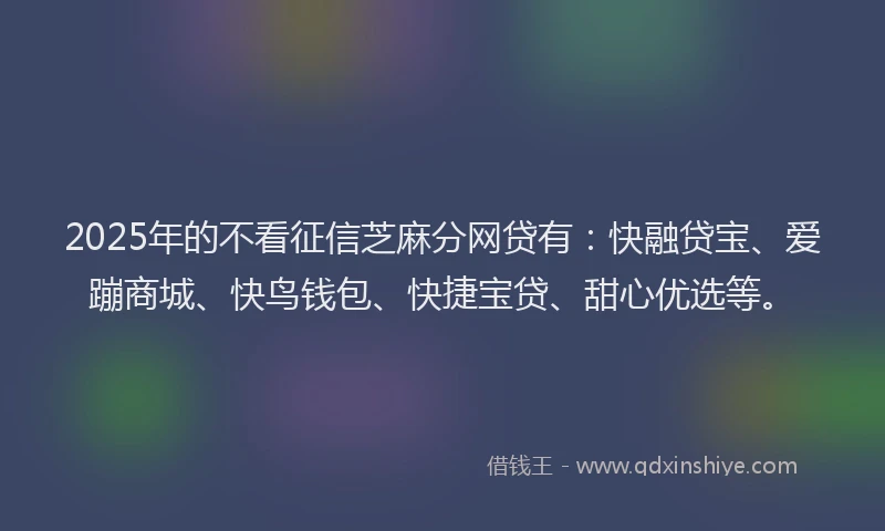 2025年的不看征信芝麻分网贷有：快融贷宝、爱蹦商城、快鸟钱包、快捷宝贷、甜心优选等。