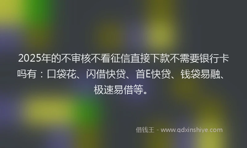 2025年的不审核不看征信直接下款不需要银行卡吗有：口袋花、闪借快贷、首E快贷、钱袋易融、极速易借等。