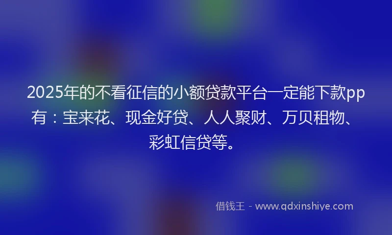 2025年的不看征信的小额贷款平台一定能下款pp有：宝来花、现金好贷、人人聚财、万贝租物、彩虹信贷等。