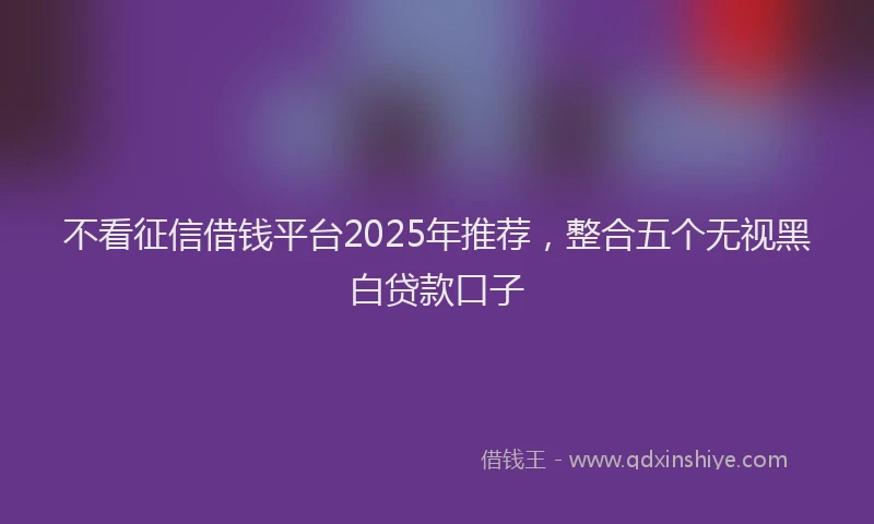 不看征信借钱平台2025年推荐，整合五个无视黑白贷款口子