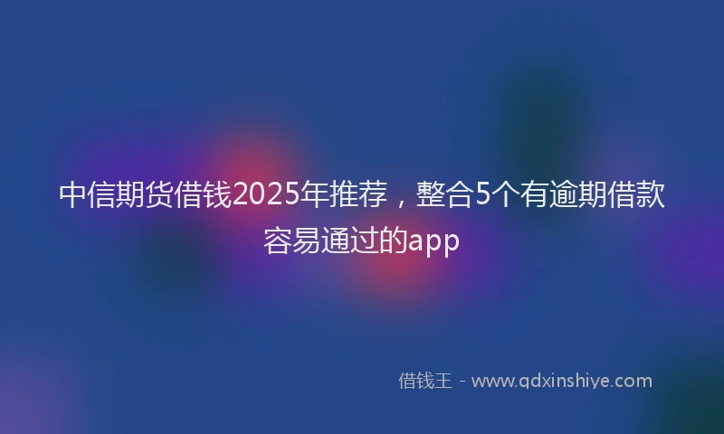 中信期货借钱2025年推荐，整合5个有逾期借款容易通过的app