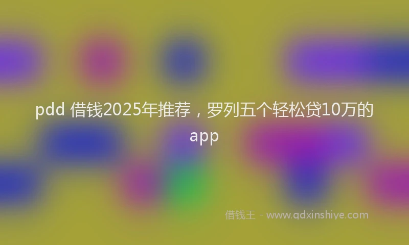 pdd 借钱2025年推荐，罗列五个轻松贷10万的app