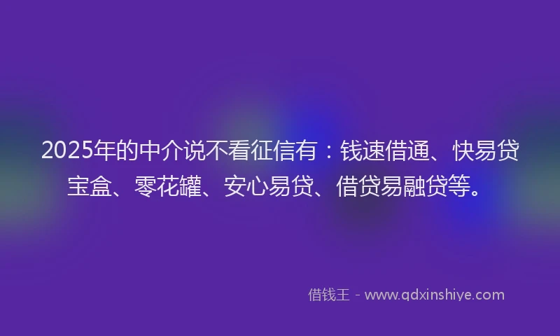 2025年的中介说不看征信有：钱速借通、快易贷宝盒、零花罐、安心易贷、借贷易融贷等。