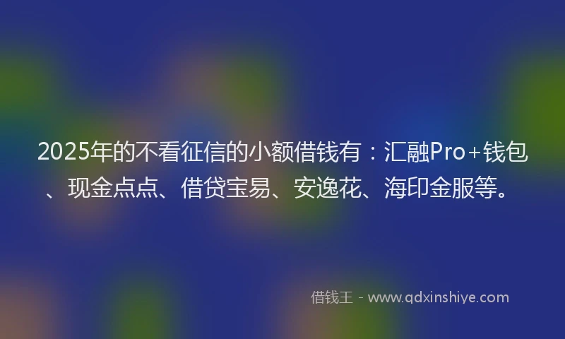 2025年的不看征信的小额借钱有：汇融Pro+钱包、现金点点、借贷宝易、安逸花、海印金服等。