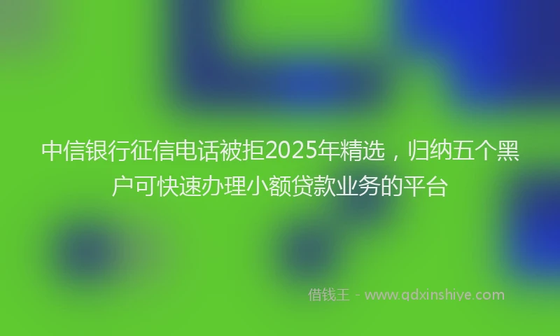 中信银行征信电话被拒2025年精选，归纳五个黑户可快速办理小额贷款业务的平台