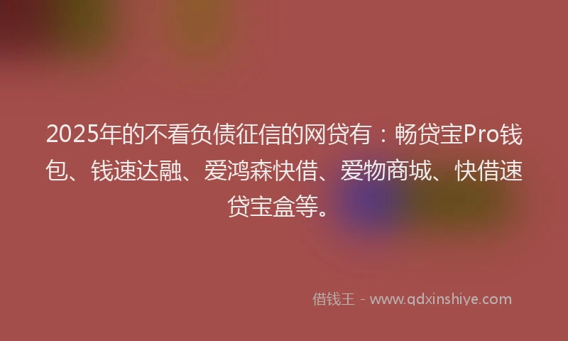 2025年的不看负债征信的网贷有:畅贷宝Pro钱包、钱速达融、爱鸿森快借、爱物商城、快借速贷宝盒等。
