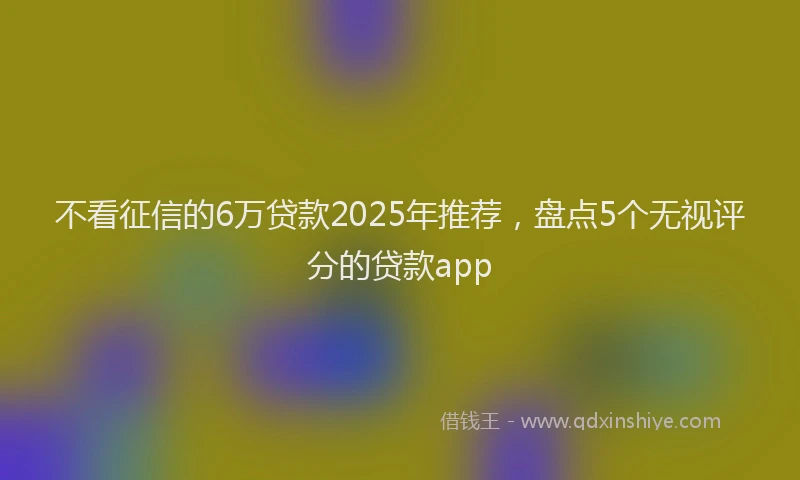 不看征信的6万贷款2025年推荐，盘点5个无视评分的贷款app