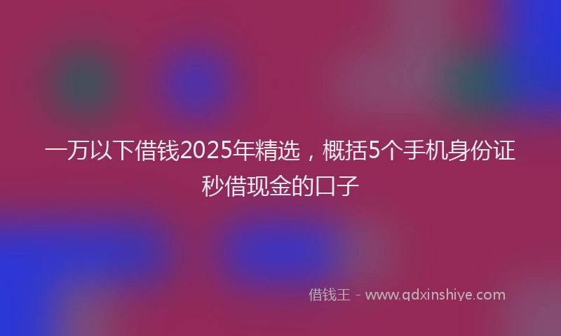 一万以下借钱2025年精选，概括5个手机身份证秒借现金的口子