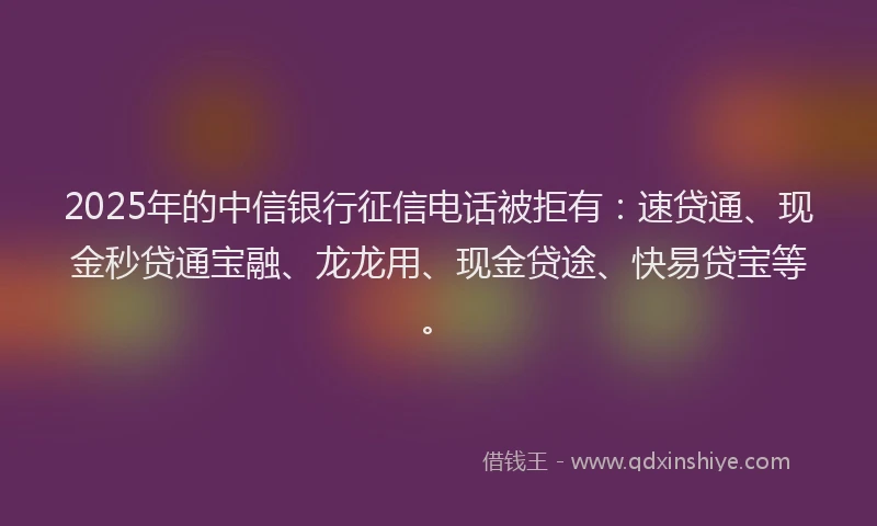 2025年的中信银行征信电话被拒有：速贷通、现金秒贷通宝融、龙龙用、现金贷途、快易贷宝等。