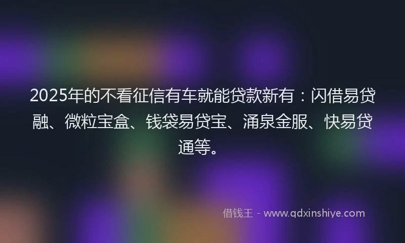 2025年的不看征信有车就能贷款新有：闪借易贷融、微粒宝盒、钱袋易贷宝、涌泉金服、快易贷通等。