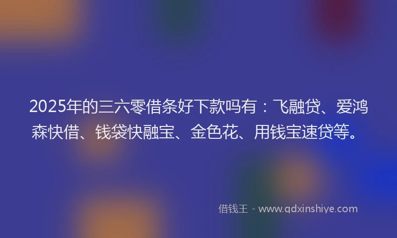 2025年的三六零借条好下款吗有：飞融贷、爱鸿森快借、钱袋快融宝、金色花、用钱宝速贷等。