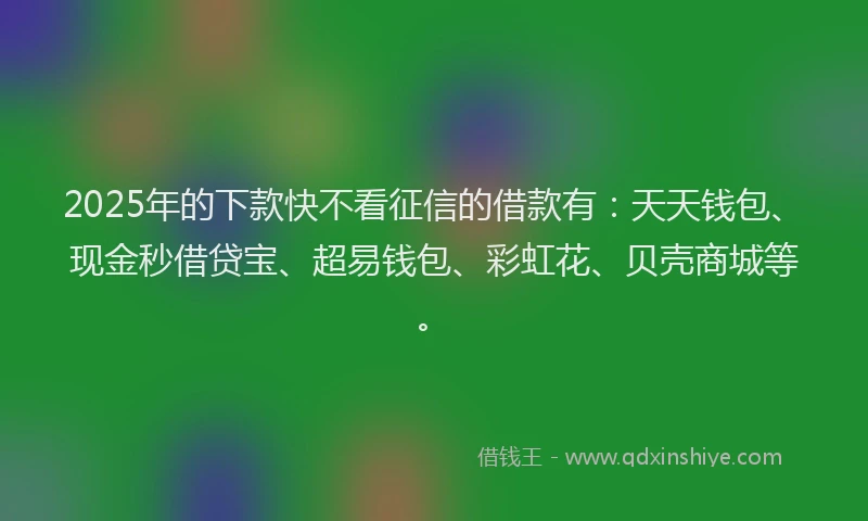 2025年的下款快不看征信的借款有：天天钱包、现金秒借贷宝、超易钱包、彩虹花、贝壳商城等。