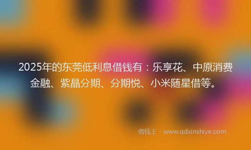 2025年的东莞低利息借钱有：乐享花、中原消费金融、紫晶分期、分期悦、小米随星借等。