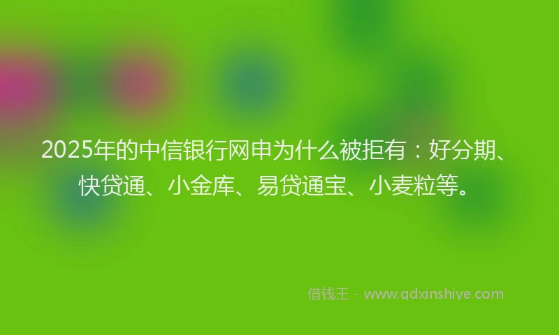 2025年的中信银行网申为什么被拒有：好分期、快贷通、小金库、易贷通宝、小麦粒等。