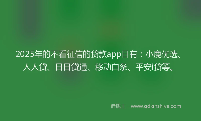 2025年的不看征信的贷款app日有：小鹿优选、人人贷、日日贷通、移动白条、平安i贷等。