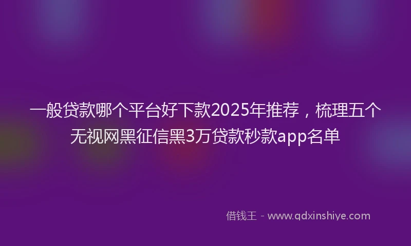 一般贷款哪个平台好下款2025年推荐，梳理五个无视网黑征信黑3万贷款秒款app名单