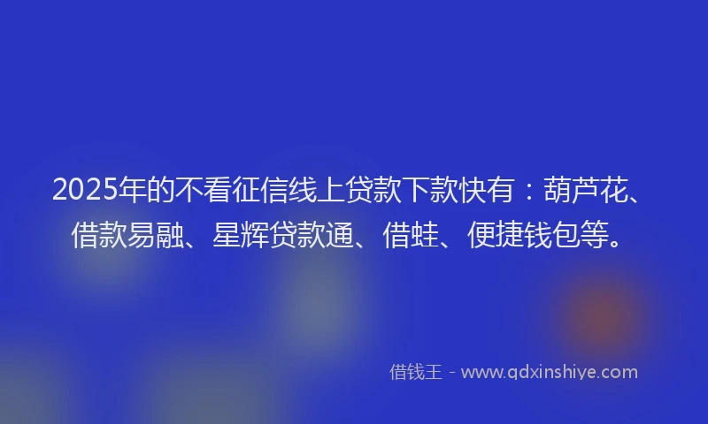 2025年的不看征信线上贷款下款快有：葫芦花、借款易融、星辉贷款通、借蛙、便捷钱包等。