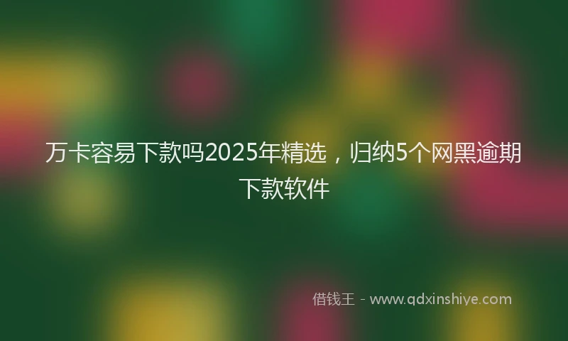 万卡容易下款吗2025年精选，归纳5个网黑逾期下款软件