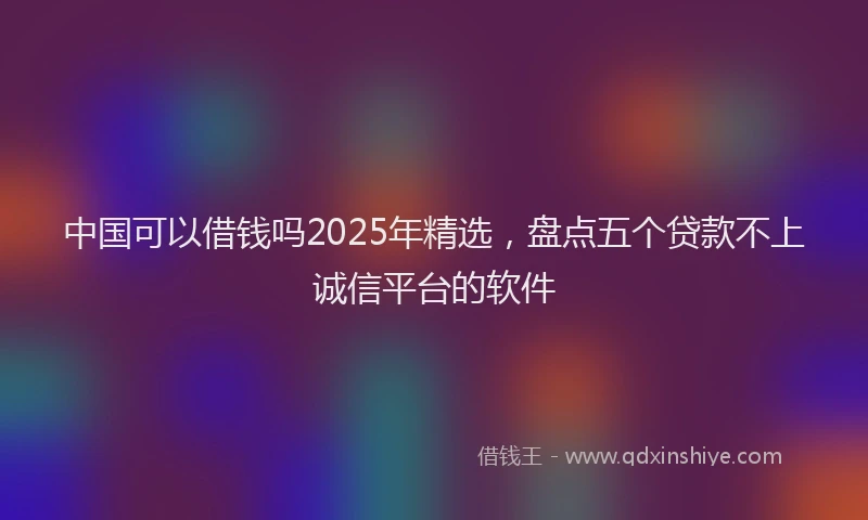 中国可以借钱吗2025年精选，盘点五个贷款不上诚信平台的软件