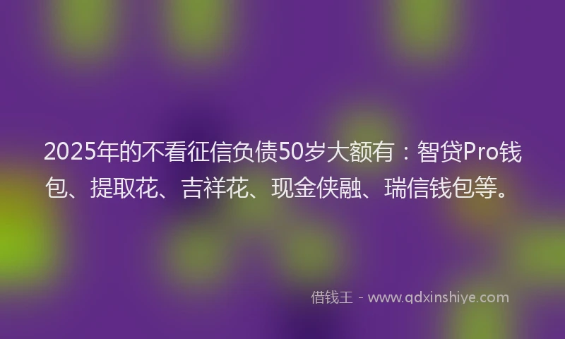 2025年的不看征信负债50岁大额有：智贷Pro钱包、提取花、吉祥花、现金侠融、瑞信钱包等。